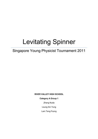 Levitating Spinner
Singapore Young Physicist Tournament 2011
RIVER VALLEY HIGH SCHOOL
Category A Group 1
Zhang Nuda
Leung Sin Yung
Lam Teng Foong
 