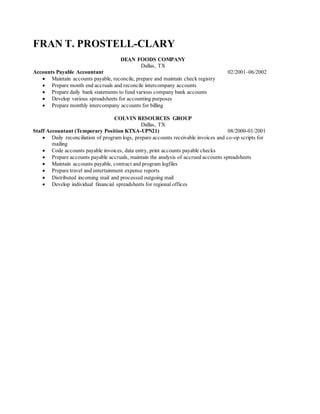 FRAN T. PROSTELL-CLARY
DEAN FOODS COMPANY
Dallas, TX
Accounts Payable Accountant 02/2001–06/2002
 Maintain accounts payable, reconcile, prepare and maintain check registry
 Prepare month end accruals and reconcile intercompany accounts
 Prepare daily bank statements to fund various company bank accounts
 Develop various spreadsheets for accounting purposes
 Prepare monthly intercompany accounts for billing
COLVIN RESOURCES GROUP
Dallas, TX
Staff Accountant (Temporary Position KTXA-UPN21) 08/2000-01/2001
 Daily reconciliation of program logs, prepare accounts receivable invoices and co-op scripts for
mailing
 Code accounts payable invoices, data entry, print accounts payable checks
 Prepare accounts payable accruals, maintain the analysis of accrued accounts spreadsheets
 Maintain accounts payable, contract and program logfiles
 Prepare travel and entertainment expense reports
 Distributed incoming mail and processed outgoing mail
 Develop individual financial spreadsheets for regional offices
 