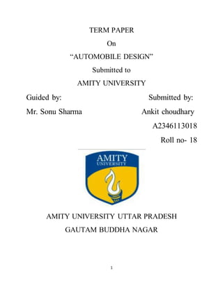 1
TERM PAPER
On
“AUTOMOBILE DESIGN”
Submitted to
AMITY UNIVERSITY
Guided by: Submitted by:
Mr. Sonu Sharma Ankit choudhary
A2346113018
Roll no- 18
AMITY UNIVERSITY UTTAR PRADESH
GAUTAM BUDDHA NAGAR
 