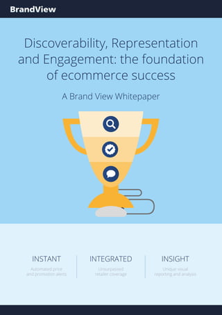 INSIGHT
Unique visual
reporting and analysis
INTEGRATED
Unsurpassed
retailer coverage
INSTANT
Automated price
and promotion alerts
INSIGHT
Unique visual
reporting and analysis
INTEGRATED
Unsurpassed
retailer coverage
INSTANT
Automated price
and promotion alerts
Discoverability, Representation
and Engagement: the foundation
of ecommerce success
A Brand View Whitepaper
 