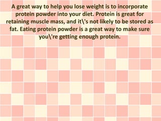 A great way to help you lose weight is to incorporate
    protein powder into your diet. Protein is great for
retaining muscle mass, and it's not likely to be stored as
 fat. Eating protein powder is a great way to make sure
             you're getting enough protein.
 