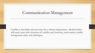 Communication Management
Conflict is inevitable and necessary for a vibrant organization. Health leaders
will surely meet with situations of conflict and, therefore, must master conflict
management styles and techniques.
 