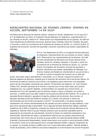 SEDE KAS-ARGENTINA
REENCUENTRO NACIONAL DE JÓVENES LÍDERES- JÓVENES EN
ACCIÓN, SEPTIEMBRE '14 EN JUJUY
4to Reencuentro Nacional de Jóvenes Líderes- Jóvenes en Acción, Septiembre '14 en Jujuy El 4
al 7 de Septiembre de 2014, la Fundación Konrad Adenauer en Argentina, conjuntamente con
Los Jóvenes en Acción, realizó el 4 ° Reencuentro con representantes de los jóvenes. Se trató de
trece estudiantes de diferentes provincias, Buenos Aires, Córdoba, Santa Fe, Córdoba, Neuquén
y Tucumán y contó con la presencia de la directora de Jóvenes en Acción, Lic. Carmen Sicardi. El
propósito del encuentro nacional fue apuntalar a jóvenes voluntarios que poseen capacidades de
liderazgo.
El 4 al 7 de Septiembre de 2014, la Fundación Konrad Adenauer
en Argentina, conjuntamente con Los Jóvenes en Acción, realizó
el 4 ° Reencuentro con representantes de los jóvenes. Se trató
de trece estudiantes de diferentes provincias, Buenos Aires,
Córdoba, Santa Fe, Córdoba, Neuquén y Tucumán y contó con
la presencia de la directora de Jóvenes en Acción, Lic. Carmen
Sicardi. El propósito del encuentro nacional fue apuntalar a
jóvenes voluntarios que poseen capacidades de liderazgo. Los
mismos realizan actividades de voluntariado en sus provincias y
en cada en cuentro comparten las mismas con el resto del
grupo, para poder seguir aprendiendo y avanzando. La Lic Sicardi, inauguró el evento con
algunas palabras de apertura, notando que la intención del seminario fue la de formar líderes. En
la primera jornada los Jóvenes concurrieron a la Legislatura para interiorizar a los diputados
acerca de las actividades voluntarias que realizan. El Secretario de Gobierno, Dr. Juan Cardozo
Traillou (PJ), también participó de la reunión y expresó que no hay nada mejor que jóvenes
trabajando por una cuestión idealista, comprometidos con aquellos que menos tienen. La
diputada Eva Cruz (PJ) agradeció que los jóvenes vengan a Jujuy a compartir sus sueños y
acciones, y resaltó que lo que ellos realizan servirá para los jóvenes del mañana. Por su parte, la
diputada Mamaní destacó y agradeció el espíritu solidario de los jóvenes. Para concluir, el
diputado diputado provincial Guillermo Snopek (P.J.) alentó a los jóvenes a utilizar las
herramientas que les brinda el programa y afirmó: “el voluntariado y los gestos solidarios
representan una manera desinteresada de dar aquello que para nosotros es algo habitual, y que
para otros representa algo inalcanzable”. En la segunda jornada Mariela Díaz Vallejo, Asistente
Académica de la KAS en Argentina, presentó los valores de la Fundación Konrad Adenauer en la
Legislatura. Además indicó al grupo métodos prácticos que los jóvenes aplicables para la
organización de proyectos de voluntariado. Durante la charla, los asistentes participaron muy
activamente, discutiendo las ideas y compartiendo historias de sus propias experiencias de
voluntariado. Ese mismo día por la tarde el grupo asistió a la sede del parido partido LyDER
(Libertad y Democracia Responsable), donde mantuvieron una reunión a cerca del parido LYDER.
El encuentro contó con la participación de la concejal Alejandra Mollón y algunos integrantes de
su equipo. La consejal concibe a LyDER como una “nueva alternativa política”. Además detalló a
través de ejemplos, cómo LYDER se encuentra trabajando en la formulación de nuevos Proyectos
Reencuentro Nacional de Jóvenes Líderes- Jóvenes en Acción, Septie... http://www.kas.de/argentinien/es/publications/38828/
1 von 2 19.10.2015 19:30
 