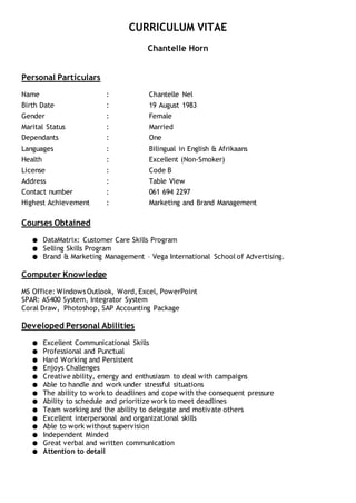CURRICULUM VITAE
Chantelle Horn
Personal Particulars
Name : Chantelle Nel
Birth Date : 19 August 1983
Gender : Female
Marital Status : Married
Dependants : One
Languages : Bilingual in English & Afrikaans
Health : Excellent (Non-Smoker)
License : Code B
Address : Table View
Contact number : 061 694 2297
Highest Achievement : Marketing and Brand Management
Courses Obtained
● DataMatrix: Customer Care Skills Program
● Selling Skills Program
● Brand & Marketing Management – Vega International School of Advertising.
Computer Knowledge
MS Office: Windows Outlook, Word, Excel, PowerPoint
SPAR: AS400 System, Integrator System
Coral Draw, Photoshop, SAP Accounting Package
Developed Personal Abilities
● Excellent Communicational Skills
● Professional and Punctual
● Hard Working and Persistent
● Enjoys Challenges
● Creative ability, energy and enthusiasm to deal with campaigns
● Able to handle and work under stressful situations
● The ability to work to deadlines and cope with the consequent pressure
● Ability to schedule and prioritize work to meet deadlines
● Team working and the ability to delegate and motivate others
● Excellent interpersonal and organizational skills
● Able to work without supervision
● Independent Minded
● Great verbal and written communication
● Attention to detail
 