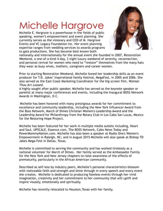 Michelle Hargrove
Michelle E. Hargrove is a powerhouse in the fields of public
speaking, women’s empowerment and event planning. She
currently serves as the visionary and CEO of M. Hargrove
Events and VC Legacy Foundation Inc. Her event planning
expertise ranges from wedding services to awards programs
to gala productions. She has become best known both
nationally and internationally for the annual event she founded in 2007, Restoration
Weekend, a one-of-a-kind 4-day, 3 night luxury weekend of serenity, reconnection,
and personal revival for women who need to “restore” themselves from the many hats
they wear as busy wives, mothers, caregivers and career women.
Prior to starting Restoration Weekend, Michelle honed her leadership skills as an event
producer for T.D. Jakes’ inspirational family festival, MegaFest, in 2005 and 2006. She
also served as the East Coast Marketing Coordinator for the big screen film, Woman
Thou Art Loosed.
A highly sought after public speaker, Michelle has served as the keynote speaker or
panelist at many major conferences and events, including the Inaugural BOSS Network
Awards in Washington, D.C.
Michelle has been honored with many prestigious awards for her commitment to
excellence and community leadership, including the New York Influencer Award from
the Boss Network, March of Dimes Christian Women's Leadership Award and the
Leadership Award for Philanthropy from the Rotary Club in Los Cabo San Lucas, Mexico
for the Restoring Hope Project.
Michelle has been featured for her work in multiple media outlets including, Heart
and Soul, UPSCALE, Essence.com, The BOSS Network, Cabo News Today and
PowerMommyNation.com. Michelle has also been a speaker at Radio One's Women's
Empowerment in Raleigh, NC; and in August 2015 Michelle will also speak at Bishop TD
Jakes Mega-Fest in Dallas, Texas.
Michelle is committed to serving the community and has worked tirelessly as a
national volunteer for March of Dimes. Her family served as the Ambassador Family
for the New York and New Jersey chapters to raise awareness of the effects of
prematurity, particularly in the African American community.
Described as self-less by industry peers, Michelle’s personal characteristics blossom
with noticeable faith and strength and shine through in every speech and every event
she creates. Michelle is dedicated to producing flawless events through her vivid
imagination, creativity and her commitment to her community that will uplift and
inspire visually, emotionally and spiritually.
Michelle has recently relocated to Houston,Texas with her family.
 