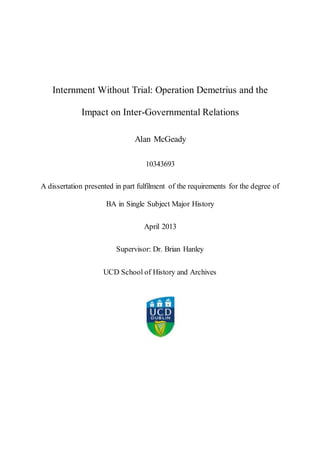 Internment Without Trial: Operation Demetrius and the
Impact on Inter-Governmental Relations
Alan McGeady
10343693
A dissertation presented in part fulfilment of the requirements for the degree of
BA in Single Subject Major History
April 2013
Supervisor: Dr. Brian Hanley
UCD School of History and Archives
 