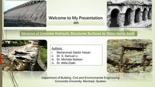 Abrasion of Concrete Hydraulic Structures Surfaces by Water-borne Sand
Authors:
i. Mohammad Sabbir Hasan
ii. Dr. S. Samuel Li
iii. Dr. Michelle Nokken
iv. Dr. Attila Zsaki
Department of Building, Civil and Environmental Engineering
Concordia University, Montreal, Quebec
Welcome to My Presentation
on
 