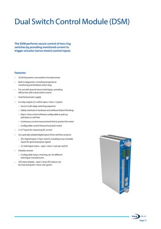 Page 11
The DSM performs secure control of two ring
switches by providing monitored current to
trigger actuator (servo motor) control inputs.
Features:
•	 32-bit low power consumption microprocessor
•	 Built-in diagnostics, including temperature
monitoring and hardware watch-dog
•	 For use with ground mount switchgear, providing
efficiencies with a dual switch control
•	 Switched actuator supply
•	 6 x relay outputs (2 x switch open / close + 2 spare)
–– Secure multi-stage switching sequence
–– Safety interlocks in hardware and software (Patent Pending)
–– Open / close control software configurable as pull-up,
pull down or volt-free
–– Continuous current measurement limit to protect the motor
–– Configurable current timeout to protect motor
•	 2 x CT inputs for measuring AC current
•	 24 x optically isolated digital inputs (from volt free contacts)
–– 20 x Digital Inputs (10 per switch), including 6 user wireable
inputs for general purpose signals
–– 2 x Switchgear status – open / close (1 pair per switch)
•	 Flexible controls
–– Configurable inputs, inverting, etc. for different
switchgear manufacturers
•	 LED status display – open / close LED colours can
be reversed (green / red or red / green)
Dual Switch Control Module (DSM)
 