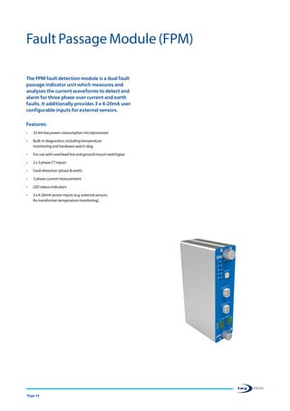 Page 14
The FPM fault detection module is a dual fault
passage indicator unit which measures and
analyses the current waveforms to detect and
alarm for three phase over current and earth
faults. It additionally provides 3 x 4-20mA user
configurable inputs for external sensors.
Features:
•	 32-bit low power consumption microprocessor
•	 Built-in diagnostics, including temperature
monitoring and hardware watch-dog.
•	 For use with overhead line and ground mount switchgear
•	 2 x 3 phase CT inputs
•	 Fault detection (phase  earth)
•	 3 phase current measurement
•	 LED status indicators
•	 3 x 4-20mA sensor inputs (e.g. external sensors
for transformer temperature monitoring)
Fault Passage Module (FPM)
 