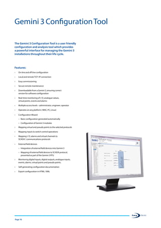Page 16
Gemini 3 ConfigurationTool
The Gemini 3 Configuration Tool is a user friendly
configuration and analysis tool which provides
a powerful interface for managing the Gemini 3
installations throughout their life cycle.
Features:
•	 On-line and off-line configuration
•	 Local and remote TCP / IP connection
•	 Easy commissioning
•	 Secure remote maintenance
•	 Downloadable from a Gemini 3, ensuring correct
version for software configuration
•	 Real-time monitoring of I / O, analogue values,
virtual points, events and alarms
•	 Multiple access levels – administrator, engineer, operator
•	 Operates on any platform ( MAC, PC, Linux)
•	 Configuration Wizard
–– Basic configuration generated automatically
–– Configuration of Gemini 3 modules
•	 Mapping virtual and pseudo points to the selected protocols
•	 Mapping inputs to switch control operations
•	 Mapping I / O, alarms and virtual channels to
SCADA / communications protocols
•	 External field devices
–– Integration of external field devices into Gemini 3
–– Mapping of external field devices to SCADA protocol,
presented as part of the Gemini 3 RTU
•	 Monitoring digital inputs, digital outputs, analogue inputs,
events, alarms, virtual points and pseudo points.
•	 Self-generating configuration documentation
•	 Export configuration in HTML / XML
 