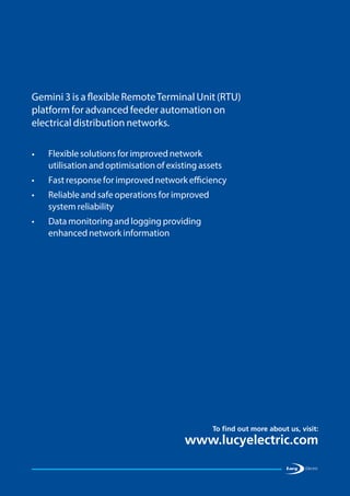To find out more about us, visit:
www.lucyelectric.com
•	Flexible solutions for improved network
utilisation and optimisation of existing assets
•	 Fast response for improved network efficiency
•	Reliable and safe operations for improved
system reliability
•	Data monitoring and logging providing
enhanced network information
Gemini 3 is a flexible RemoteTerminal Unit (RTU)
platform for advanced feeder automation on
electrical distribution networks.
 