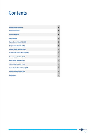 Page 3
Contents
Introduction to Gemini 3 4
Gemini 3 overview 5
Gemini 3 Modules 6
Specifications 7
Master Control Module (MCM) 8
Single Switch Module (SSM) 9
Switch Control Module (SCM) 10
Dual Switch Control Module (DSM) 11
Power Supply Module (PSM) 12
Input Output Module (IOM) 13
Fault Passage Module (FPM) 14
Human to Machine Interface (HMI) 15
Gemini 3 Configuration Tool 16
Applications 17
 