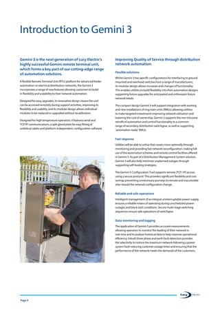 Page 4
Gemini 3 is the next generation of Lucy Electric’s
highly successful Gemini remote terminal unit,
which forms a key part of our cutting-edge range
of automation solutions.
A flexible Remote Terminal Unit (RTU) platform for advanced feeder
automation on electrical distribution networks, the Gemini 3
incorporates a range of new features allowing customers to build
in flexibility and scalability to their network automation.
Designed for easy upgrades, its innovative design means the unit
can be accessed remotely during support activities, improving its
flexibility and usability, and its modular design allows individual
modules to be replaced or upgraded without recalibration.
Designed for high temperature operation, it features serial and
TCP/IP communications, a split gland plate for easy fitting of
umbilical cables and platform-independent, configuration software.
Improving Quality of Service through distribution
network automation.
Flexible solutions
Whilst Gemini 3 has specific configurations for interfacing to ground
mounted and overhead switches from a range of manufacturers,
its modular design allows increases and changes of functionality.
This enables utilities to build flexibility into their automation designs
supporting future upgrades for anticipated and unforeseen future
network needs.
The compact design Gemini 3 will support integration with existing
and new installations of ring main units (RMUs) allowing utilities
to make targeted investments improving network utilisation and
lowering the cost of ownership. Gemini 3 supports the non-intrusive
retrofit of automation and control functionality to a common
range of secondary distribution switchgear, as well as supporting
‘automation ready’ RMUs.
Fast response
Utilities will be able to utilise their assets more optimally through
monitoring and providing fast network reconfiguration, making full
use of the automation schemes and remote control facilities offered
in Gemini 3. As part of a Distribution Management System solution,
Gemini 3 will also help minimise unplanned outages through
supporting self-healing strategies.
The Gemini 3 Configuration Tool supports remote (TCP / IP) access
using a secure protocol. This provides significant flexibility and cost
savings preventing unnecessary journeys to remote and inaccessible
sites should the network configuration change.
Reliable and safe operations
Intelligent management of an integral uninterruptable power supply
ensures a reliable means of operating during unscheduled power
outages and black start conditions. Secure multi-stage switching
sequences ensure safe operations of switchgear.
Data monitoring and logging
The application of Gemini 3 provides accurate measurements
allowing operators to monitor the loading of their network in
real-time and to analyse historical data to help improve operational
efficiency. Inbuilt three phase and earth fault detection provides
the selectivity to restore the maximum network following a power
system fault reducing customer outage times and ensuring that the
performance of the network meets the demands of the customers.
Introduction to Gemini 3
 