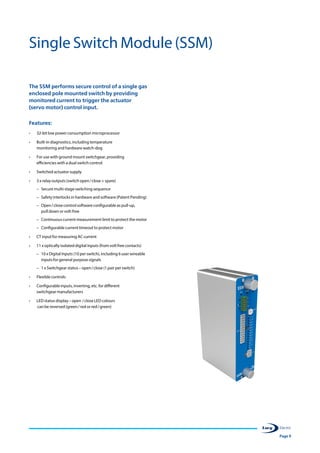 Page 9
Single Switch Module (SSM)
The SSM performs secure control of a single gas
enclosed pole mounted switch by providing
monitored current to trigger the actuator
(servo motor) control input.
Features:
•	 32-bit low power consumption microprocessor
•	 Built-in diagnostics, including temperature
monitoring and hardware watch-dog
•	 For use with ground mount switchgear, providing
efficiencies with a dual switch control
•	 Switched actuator supply
•	 3 x relay outputs (switch open / close + spare)
–– Secure multi-stage switching sequence
–– Safety interlocks in hardware and software (Patent Pending)
–– Open / close control software configurable as pull-up,
pull down or volt-free
–– Continuous current measurement limit to protect the motor
–– Configurable current timeout to protect motor
•	 CT input for measuring AC current
•	 11 x optically isolated digital inputs (from volt free contacts)
–– 10 x Digital Inputs (10 per switch), including 6 user wireable
inputs for general purpose signals
–– 1 x Switchgear status – open / close (1 pair per switch)
•	 Flexible controls
•	 Configurable inputs, inverting, etc. for different
switchgear manufacturers
•	 LED status display – open  / close LED colours
can be reversed (green / red or red / green)
 