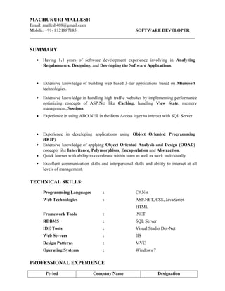 MACHUKURI MALLESH
Email: mallesh408@gmail.com
Mobile: +91- 8121887185 SOFTWARE DEVELOPER
SUMMARY
• Having 1.1 years of software development experience involving in Analyzing
Requirements, Designing, and Developing the Software Applications.
• Extensive knowledge of building web based 3-tier applications based on Microsoft
technologies.
• Extensive knowledge in handling high traffic websites by implementing performance
optimizing concepts of ASP.Net like Caching, handling View State, memory
management, Sessions.
• Experience in using ADO.NET in the Data Access layer to interact with SQL Server.
• Experience in developing applications using Object Oriented Programming
(OOP).
• Extensive knowledge of applying Object Oriented Analysis and Design (OOAD)
concepts like Inheritance, Polymorphism, Encapsulation and Abstraction.
• Quick learner with ability to coordinate within team as well as work individually.
• Excellent communication skills and interpersonal skills and ability to interact at all
levels of management.
TECHNICAL SKILLS:
Programming Languages : C#.Net
Web Technologies : ASP.NET, CSS, JavaScript
HTML
Framework Tools : .NET
RDBMS : SQL Server
IDE Tools : Visual Studio Dot-Net
Web Servers : IIS
Design Patterns : MVC
Operating Systems : Windows 7
PROFESSIONAL EXPERIENCE
Period Company Name Designation
 