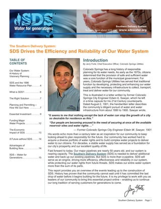 Southern Delivery System Page 1
Introduction
By Jerry Forte, Chief Executive Officer, Colorado Springs Utilities
Colorado Springs has a long history of responsible
planning for its water needs. As early as the 1870s, citizens
determined that the provision of safe and sufficient water
was a core function of the municipal government. For
years, Colorado Springs Utilities has served that traditional
function by developing, protecting and enhancing our water
supply and the necessary infrastructure to collect, transport,
treat and deliver water for our community.
This is illustrated in a letter written by former Colorado
Springs City Engineer Edwin A. Sawyer, which he left
in a time capsule for his 21st Century counterparts.
Dated August 2, 1901, the handwritten letter describes
the community’s diligent pursuit of water and water
infrastructure from about 1880 to 1900. Sawyer wrote,
“It seems to me that nothing except the lack of water can stop the growth of a city
so desirable for residence as this.”
“Our people are becoming aroused to the need of securing at once all the available
reservoir sites and water rights …”
— Former Colorado Springs City Engineer Edwin W. Sawyer, 1901
His words echo more than a century later as an inspiration for our community to keep
looking ahead to plan responsibly for the future. Our community has worked hard to
acquire a diverse portfolio of water rights and to build complex water projects to deliver
water to our citizens. For decades, a stable water supply has served as a foundation for
our city’s prosperity and our excellent quality of life.
Fast forward to today. Our major pipelines are nearly 50 years old, and our system is
nearing capacity. The Southern Delivery System (SDS) is needed to deliver additional
water and back up our existing pipelines. But SDS is more than a pipeline. SDS will
serve as an engine, driving more efficiency, effectiveness and reliability in our system,
while protecting our water rights from future threats. SDS makes our entire water system
more than the sum of its parts.
This report provides you an overview of the events leading up to the construction of
SDS. History has proven that the community cannot wait until it has committed the last
drop of water before it begins building for the future. It is my privilege to work with you as
leaders of our community to bring this essential project online – enabling us to continue
our long tradition of serving customers for generations to come.
The Southern Delivery System:
SDS Drives the Efficiency and Reliability of Our Water System
TABLE OF
CONTENTS
Our Water System:
A History of
Visionary Planning . . . . . . . . 2
SDS and the 1996
Water Resource Plan  . . . . . 4
What is SDS?  . . . . . . . . . . . 6
The Right Solution . . . . . . . . 7
Planning and Permitting –
How We Got Here . . . . . . . . 7
Essential Investment . . . . . . 9
Funding Major
Water Projects . . . . . . . . . . 12
The Economic
Impact of SDS . . . . . . . . . . 13
A Future without SDS  . . . . 14
Advantages of
Building Now . . . . . . . . . . . 14
SDS – Water for
Generations . . . . . . . . . . . . 15
 