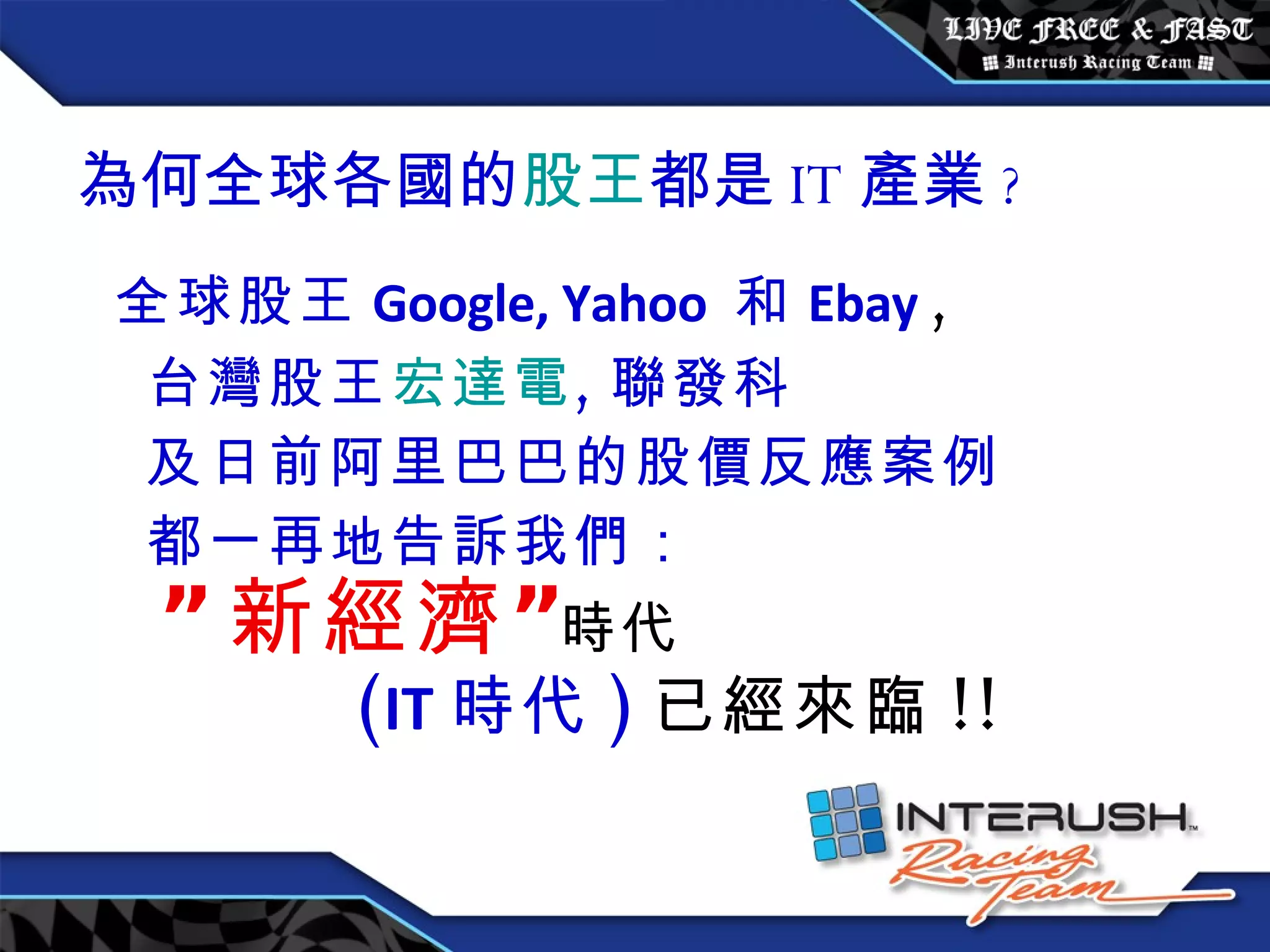 為何全球各國的 股王 都是 IT 產業 ? 全球股王 Google, Yahoo  和 Ebay   , 台灣股王 宏達電 , 聯發科 及日前阿里巴巴的股價反應案例 都一再地告訴我們： ” 新經濟” 時代 ( IT 時代 ) 已經來臨 !! 