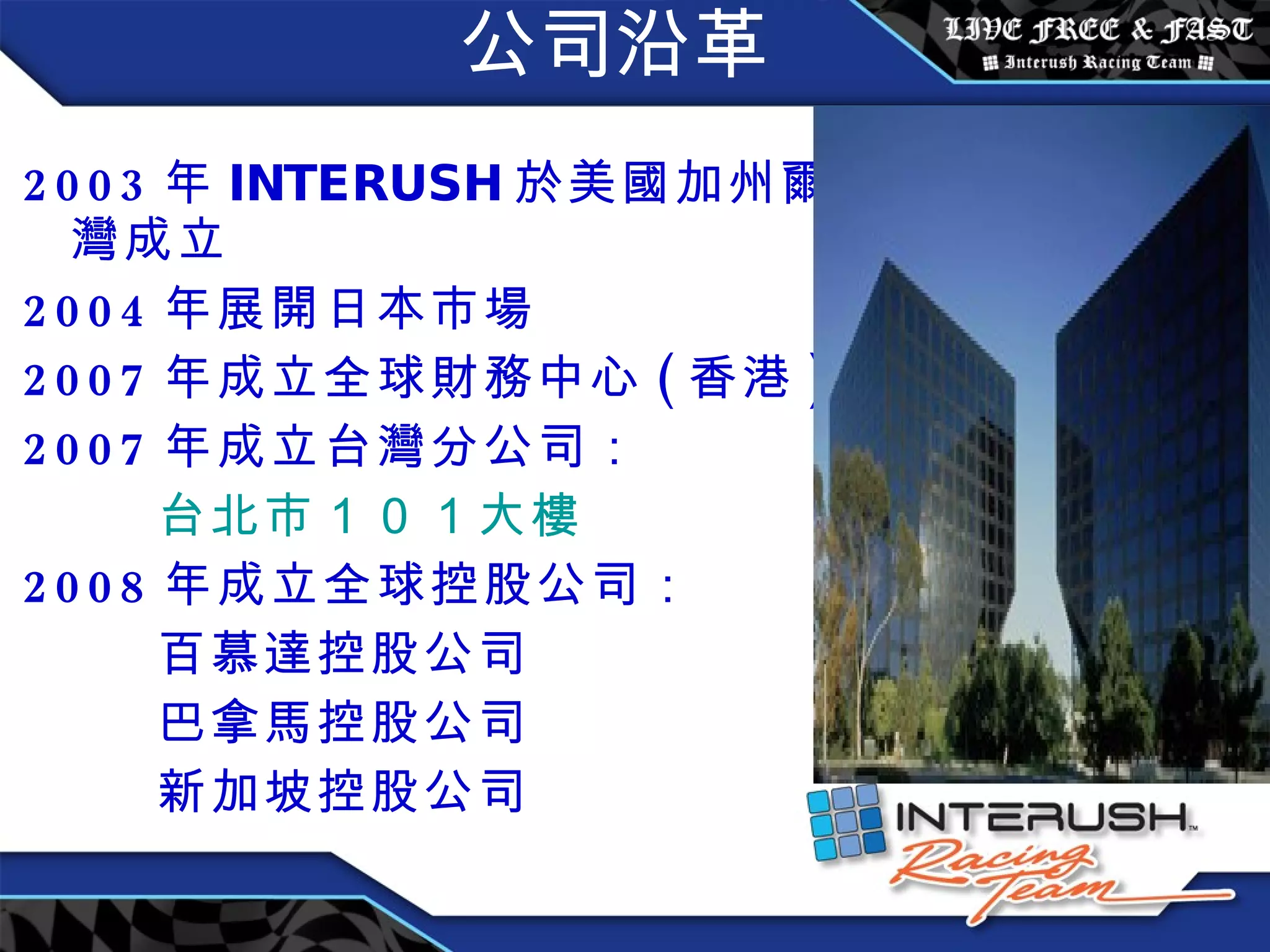 公司沿革 2003 年 INTERUSH 於 美國加州爾灣成立 2004 年展開日本市場 2007 年成立全球財務中心 ( 香港 ) 2007 年成立台灣分公司： 台北市 １０１ 大樓 2008 年成立全球控股公司： 百慕達控股公司 巴拿馬控股公司 新加坡控股公司 
