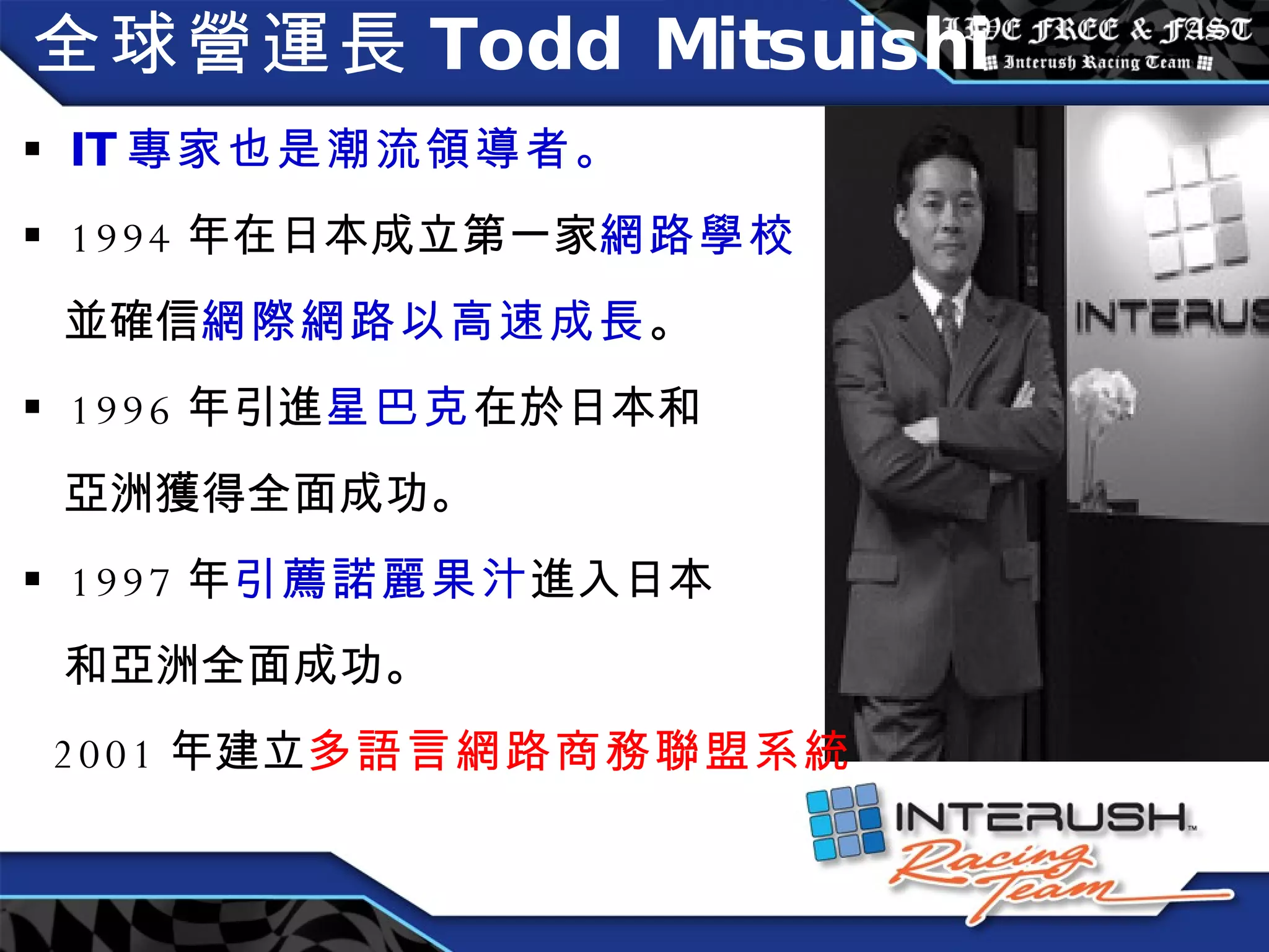 全球營運長 Todd Mitsuishi IT 專家也是潮流領導者。 1994 年在日本成立第一家 網路學校 並確信 網際網路以高速成長 。 1996 年引進 星巴克 在於日本和 亞洲獲得全面成功。 1997 年 引薦諾麗果汁 進入日本 和亞洲全面成功。 2001 年建立 多語言網路商務聯盟系統 