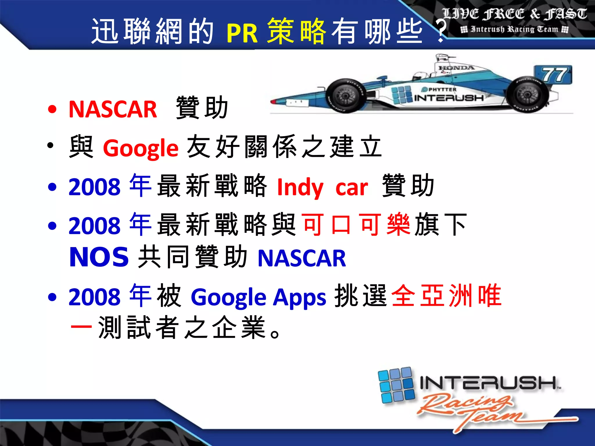 迅聯網的 PR 策略 有哪些 ? NASCAR   贊助  與 Google 友好關係之建立 2008 年 最新戰略 Indy  car  贊助 2008 年 最新戰略與 可口可樂 旗下 NOS 共同贊助 NASCAR 2008 年 被 Google Apps 挑選 全亞洲唯一 測試者之企業。  