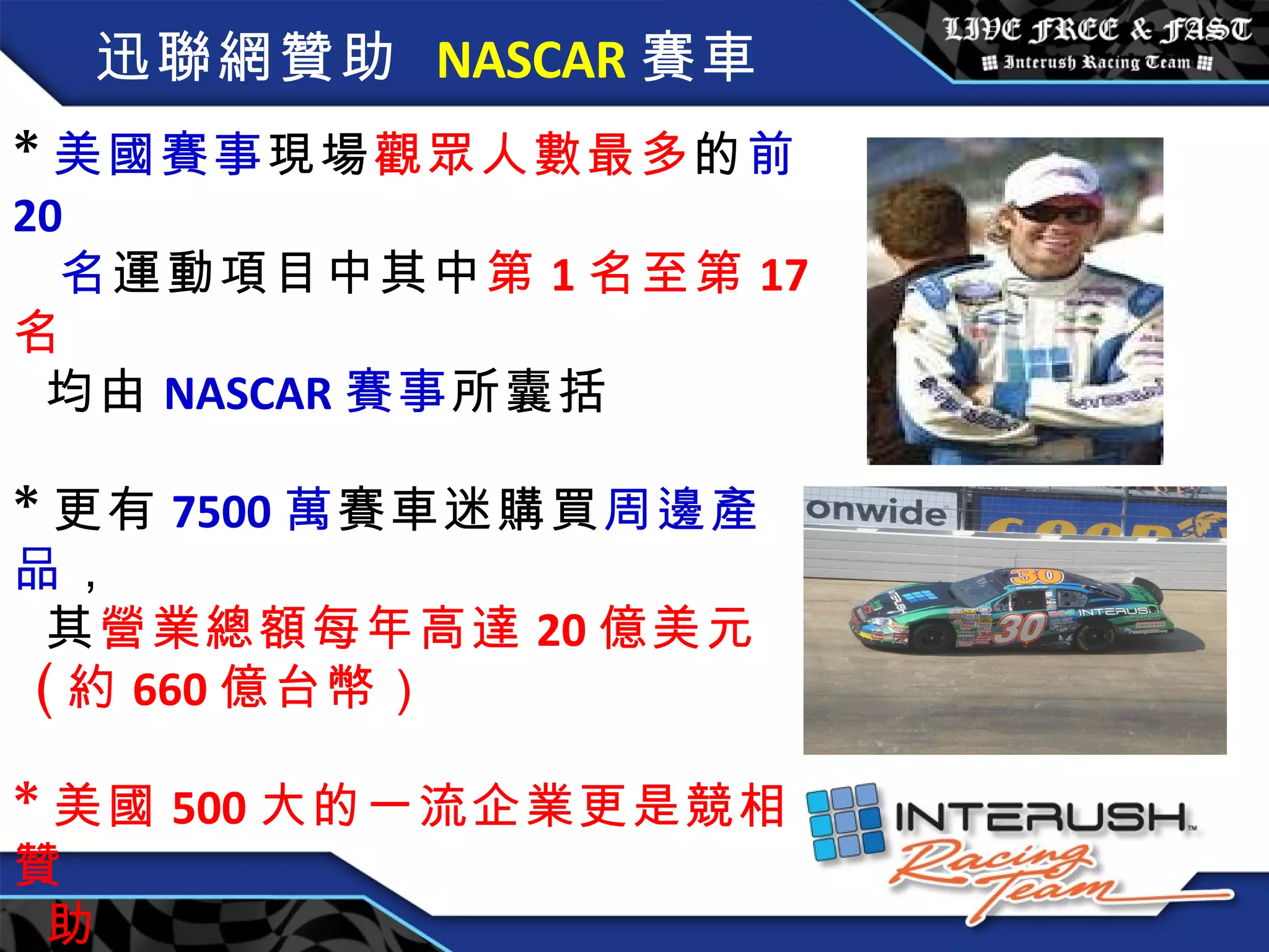 迅聯網贊助   NASCAR 賽車 * 美國賽事 現場 觀眾人數最多 的 前 20  名 運動項目中其中 第 1 名至第 17 名  均由 NASCAR 賽事 所囊括 * 更有 7500 萬 賽車迷購買 周邊產品 ， 其 營業總額每年高達 20 億美元 ( 約 660 億台幣） * 美國 500 大的一流企業更是競相贊 助 。 