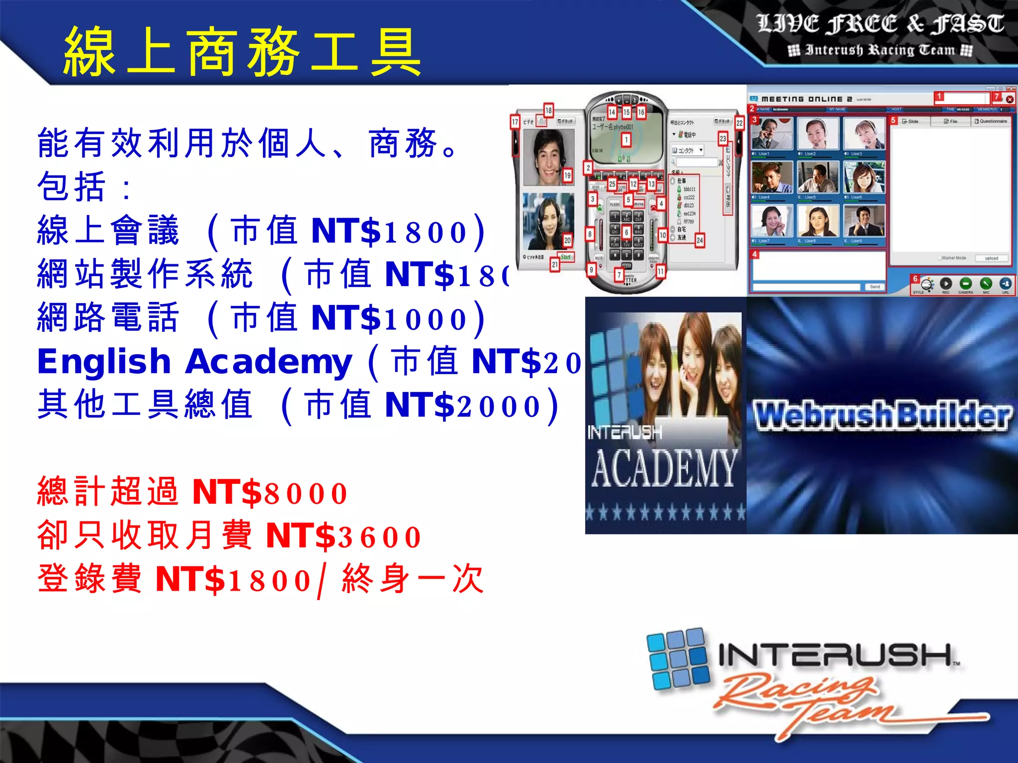 線上商務工具 能有效利用於個人、商務。 包括： 線上會議  ( 市值 NT$1800) 網站製作系統  ( 市值 NT$1800) 網路電話  ( 市值 NT$1000) English Academy ( 市值 NT$2000) 其他工具總值  ( 市值 NT$2000) 總計超過 NT$8000 卻只收取月費 NT$3600 登錄費 NT$1800/ 終身一次 　　 　　　　　　　 