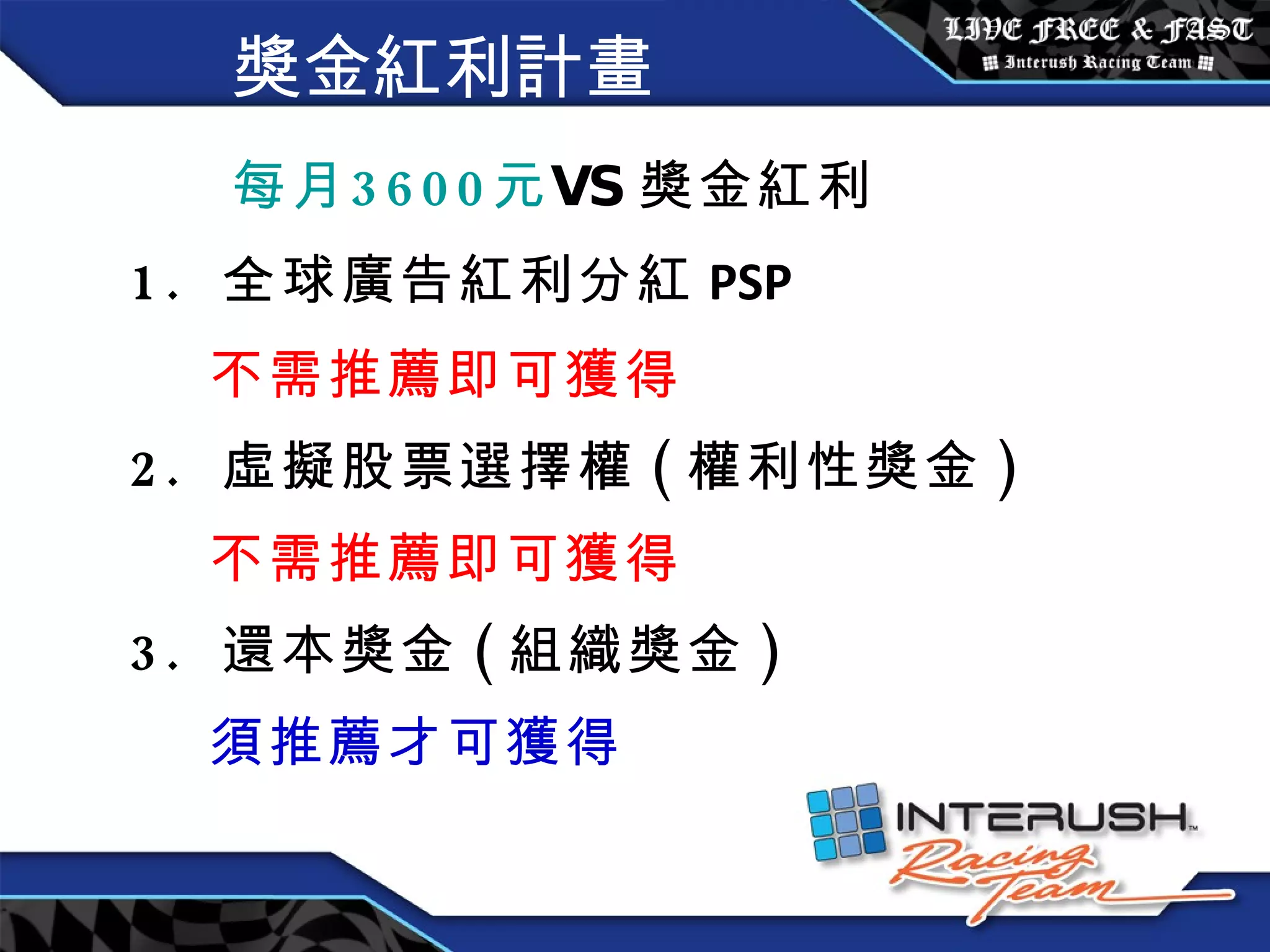 獎金紅利計畫 每月 3600 元 VS 獎金紅利 1.  全球廣告紅利分紅 PSP 不需推薦即可獲得 2.  虛擬股票選擇權 ( 權利性獎金 ) 不需推薦即可獲得 3.  還本獎金 ( 組織獎金 ) 須推薦才可獲得 