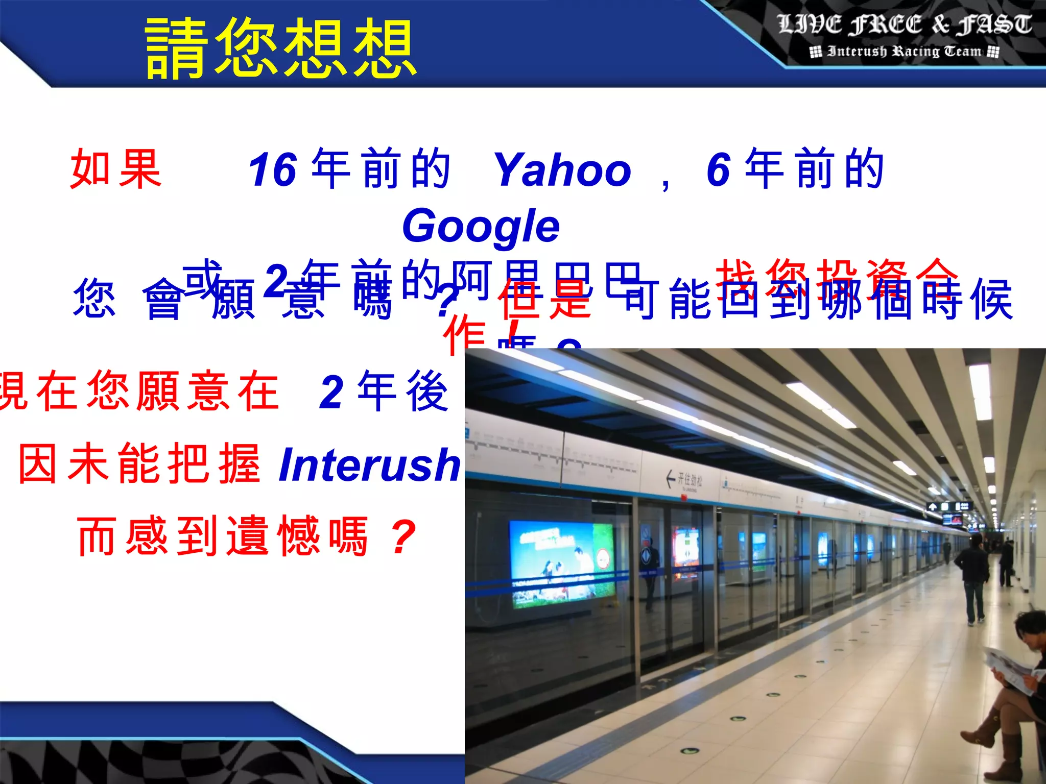 請您想想 如果  16 年前的  Yahoo ， 6 年前的  Google 或  2 年前的阿里巴巴   找您投資合作 ! 您 會 願 意 嗎  ?   但是   可能回到哪個時候嗎 ?   現在您願意在  2 年後， 因未能把握 Interush  而感到遺憾嗎 ? 