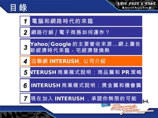 目錄 電腦和網路時代的來臨 1 網路行銷 / 電子商務如何運作？  2 Yahoo/Google 的主要營收來源…網上廣告 新經濟時代來臨－宅經濟發燒熱 3 5 INTERUSH 商業模式說明：商品篇和 PR 策略篇 迅聯網 INTERUSH_ 公司介紹 4 INTERUSH 商業模式說明：獎金篇和機會篇 6 現在加入 INTERUSH ，承諾你無限的可能 7 