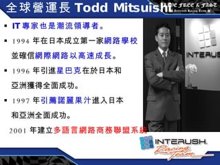 全球營運長 Todd Mitsuishi IT 專家也是潮流領導者。 1994 年在日本成立第一家 網路學校 並確信 網際網路以高速成長 。 1996 年引進 星巴克 在於日本和 亞洲獲得全面成功。 1997 年 引薦諾麗果汁 進入日本 和亞洲全面成功。 2001 年建立 多語言網路商務聯盟系統 