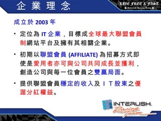 企 業 理 念 成立於 2003 年  定位為 IT 企業 ，目標成 全球最大聯盟會員制 網站平台及擁有其相關企業。 初期以 聯盟會員 (AFFILIATE) 為招募方式即使是 愛用者亦可與公司共同成長並獲利 ，創造公司與每一位會員之 雙贏局面 。 提供聯盟會員 穩定的收入 及 ＩＴ 股東 之 優渥分紅權益 。 