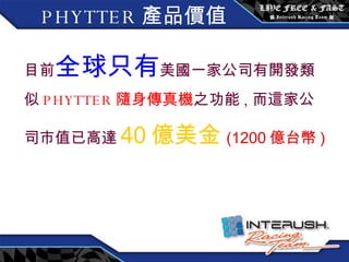 目前 全球只有 美國一家公司有開發類似 PHYTTER 隨身傳真機 之功能 , 而這家公司市值已高達 40 億美金 (1200 億台幣 ) PHYTTER 產品價值 
