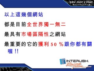 以上這幾個網站 都是目前 全世界獨一無二 最具有 市場區隔性 之網站 最重要的它的 獲利 50 ％ 跟你都有關喔 !! 