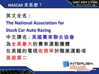 NASCAR 是甚麼 ? 英文全名 : The National Association for  Stock Car Auto Racing   中文譯名 : 美國賽車聯合協會 為 全美最大 的賽車運動團體 在美國的電視 收視率 於職業運動項 高居第二 