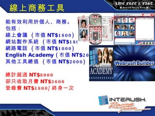 線上商務工具 能有效利用於個人、商務。 包括： 線上會議  ( 市值 NT$1800) 網站製作系統  ( 市值 NT$1800) 網路電話  ( 市值 NT$1000) English Academy ( 市值 NT$2000) 其他工具總值  ( 市值 NT$2000) 總計超過 NT$8000 卻只收取月費 NT$3600 登錄費 NT$1800/ 終身一次 　　 　　　　　　　 