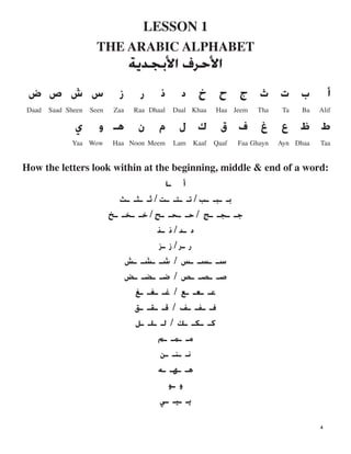 LESSON 1

THE ARABIC ALPHABET

‫ﺍﻷ‬‫ﺣﺮﻑ‬‫ﺔﺔ‬
‫ﺃ‬‫ﺏ‬‫ﺕ‬‫ﺙ‬‫ﺝ‬‫ﺡ‬‫ﺥ‬‫ﺩ‬‫ﺫ‬‫ﺭ‬‫ﺯ‬‫ﺱ‬‫ﺵ‬‫ﺹ‬‫ﺽ‬
Daad Saad Sheen Seen Zaa Raa Dhaal Daal Khaa Haa Jeem Tha Ta Ba Alif

‫ﻁ‬‫ﻅ‬‫ﻉ‬‫ﻍ‬‫ﻑ‬‫ﻕ‬‫ﻙ‬‫ﻝ‬‫ﻡ‬‫ﻥ‬‫ﻫـ‬‫ﻭ‬‫ﻱ‬
Yaa Wow Haa Noon Meem Lam Kaaf Qaaf Faa Ghayn Ayn Dhaa Taa
How the letters look within at the beginning, middle & end of a word:

‫ﺃ‬‫ﺎﺎ‬
‫ﺑـ‬‫ـﺒـ‬‫ـﺐ‬/‫ﺗـ‬‫ـﺘـ‬‫ـﺖ‬/‫ﺛـ‬‫ـﺜـ‬‫ﺚﺚ‬
‫ﺟـ‬‫ـﺠـ‬‫ـﺞ‬/‫ﺣـ‬‫ـﺤـ‬‫ـﺢ‬/‫ﺧـ‬‫ـﺨـ‬‫ﺦﺦ‬
‫ﺩ‬‫ـﺪ‬/‫ﺫ‬‫ﺬﺬ‬
‫ﺭ‬‫ـﺮ‬/‫ﺯ‬‫ﺰﺰ‬
‫ﺳـ‬‫ـﺴـ‬‫ـﺲ‬/‫ﺷـ‬‫ـﺸـ‬‫ﺶﺶ‬
‫ﺻـ‬‫ـﺼـ‬‫ـﺺ‬/‫ﺿـ‬‫ـﻀـ‬‫ـﺾ‬
‫ﻋـ‬‫ـﻌـ‬‫ـﻊ‬/‫ﻏـ‬‫ـﻐـ‬‫ـﻎ‬
‫ﻓـ‬‫ـﻔـ‬‫ـﻒ‬/‫ﻗـ‬‫ـﻘـ‬‫ـﻖ‬
‫ﻛـ‬‫ـﻜـ‬‫ـﻚ‬/‫ﻟـ‬‫ـﻠـ‬‫ـﻞ‬
‫ﻣـ‬‫ـﻤـ‬‫ﻢﻢ‬
‫ﻧـ‬‫ـﻨـ‬‫ﻦﻦ‬
‫ﻫـ‬‫ـﻬـ‬‫ﻪﻪ‬
‫ﻭ‬‫ﻮﻮ‬
‫ﻳـ‬‫ـﻴـ‬‫ﻲﻲ‬
4
 