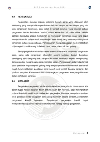 KKP Pergerakan Asas 2011




1.0    PENGENALAN

       Pergerakan merujuk kepada sebarang bentuk gerak yang dilakukan oleh
seseorang yang menyebabkan perubahan dari satu tempat ke satu tempat yang lain
iaitu pergerakan lokomotor, atau kekal di tempat tersebut yang dikenali sebgai
pergerakan bukan lokomotor. Variasi dalam kemahiran ini boleh dilihat melalui
aplikasi manipulasi alatan. Kemahiran ini merupakan kemahiran asas yang dapat
menyediakan diri pelajar untuk mempelajari asas sukan yang seterusnya menguasai
kemahiran sukan yang pelbagai. Pembelajaran manipulasi alatan mesti melibatkan
objek seperti pundi kacang, bola kecil, bola besar, riben, tali dan gelung.

       Setiap pergerakan di setiap stesen mewakili beberapa komponen pergerakan
asas, sama ada pergerakan lokomotor seperti berjalan, berlari, bergallop,
berskipping serta berguling atau pergerakan bukan lokomotor seperti mengimbang,
bangun duduk, menarik nafas serta mengilas badan. Penggunaan alatan tidak terhad
pada peralatan ringan seperti gelung yang menjadi peralatan utama untuk sesi amali
malah turut melibatkan peralatan berat seperti peti lombol, bangku panjang, dan
platform lompatan. Kesemua aktiviti ini merangkumi pergerakan asas yang dilakukan
dalam kehidupan seharian.

2.0    MATLAMAT

       Pergerakan-pergerakan ini dapat diaplikasikan sebagai rutin harian sama ada
dalam tugas harian ataupun dalam aktiviti sukan dan rekreasi. Bagi meningkatkan
potensi kreativiti murid untuk melakukan pergerakan khasnya menginterpretasikan
idea, perasaan serta tanggapan deria yang dilahirkan secara simbolik, pendekatan
pergerakan     kreatif   digunakan.     Pengalaman       pergerakan     kreatif   dapat
memperkembangkan kesedaran dan kefahaman konsep-konsep pergerakan.




                                                                       Mukasurat|1
 