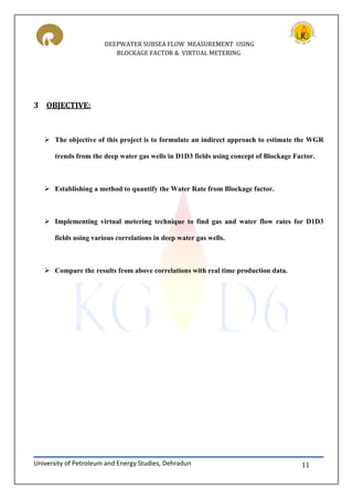 DEEPWATER SUBSEA FLOW MEASUREMENT USING
BLOCKAGE FACTOR & VIRTUAL METERING
University of Petroleum and Energy Studies, Dehradun 11
3 OBJECTIVE:
 The objective of this project is to formulate an indirect approach to estimate the WGR
trends from the deep water gas wells in D1D3 fields using concept of Blockage Factor.
 Establishing a method to quantify the Water Rate from Blockage factor.
 Implementing virtual metering technique to find gas and water flow rates for D1D3
fields using various correlations in deep water gas wells.
 Compare the results from above correlations with real time production data.
 