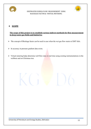 DEEPWATER SUBSEA FLOW MEASUREMENT USING
BLOCKAGE FACTOR & VIRTUAL METERING
University of Petroleum and Energy Studies, Dehradun 12
4 SCOPE
The scope of this project is to establish various indirect methods for flow measurement
in deep water gas fields and limited to:
 The concept of Blockage factor can be used in case when the wet gas flow meter at XMT fails.
 In accuracy in pressure gradient data exists.
 Virtual metering helps determine well flow rates in real time using existing instrumentations in the
wellbore and on Christmas tree.
 