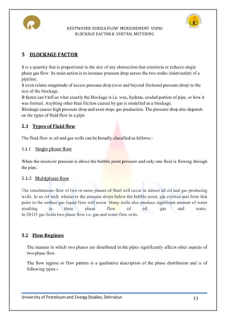 DEEPWATER SUBSEA FLOW MEASUREMENT USING
BLOCKAGE FACTOR & VIRTUAL METERING
University of Petroleum and Energy Studies, Dehradun 13
5 BLOCKAGE FACTOR
It is a quantity that is proportional to the size of any obstruction that constricts or reduces single
phase gas flow. Its main action is to increase pressure drop across the two nodes (inlet/outlet) of a
pipeline.
It even relates magnitude of excess pressure drop (over and beyond frictional pressure drop) to the
size of the blockage.
B factor can’t tell us what exactly the blockage is i.e. wax, hydrate, eroded portion of pipe, or how it
was formed. Anything other than friction caused by gas is modelled as a blockage.
Blockage causes high pressure drop and even stops gas production. The pressure drop also depends
on the types of fluid flow in a pipe.
5.1 Types of Fluid flow
The fluid flow in oil and gas wells can be broadly classified as follows:-
5.1.1 Single phase flow
When the reservoir pressure is above the bubble point pressure and only one fluid is flowing through
the pipe.
5.1.2 Multiphase flow
The simultaneous flow of two or more phases of fluid will occur in almost all oil and gas producing
wells. In an oil well, whenever the pressure drops below the bubble point, gas evolves and from that
point to the surface gas liquid flow will occur. Many wells also produce significant amount of water
resulting in three phase flow of oil, gas and water.
In D1D3 gas fields two phase flow i.e. gas and water flow exits.
5.2 Flow Regimes
The manner in which two phases are distributed in the pipes significantly affects other aspects of
two phase flow.
The flow regime or flow pattern is a qualitative description of the phase distribution and is of
following types:-
 