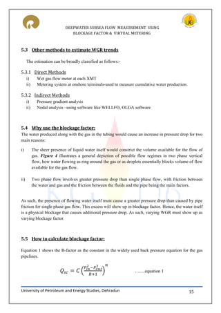 DEEPWATER SUBSEA FLOW MEASUREMENT USING
BLOCKAGE FACTOR & VIRTUAL METERING
University of Petroleum and Energy Studies, Dehradun 15
5.3 Other methods to estimate WGR trends
The estimation can be broadly classified as follows:-
5.3.1 Direct Methods
i) Wet gas flow meter at each XMT
ii) Metering system at onshore terminals-used to measure cumulative water production.
5.3.2 Indirect Methods
i) Pressure gradient analysis
ii) Nodal analysis –using software like WELLFO, OLGA software
5.4 Why use the blockage factor:
The water produced along with the gas in the tubing would cause an increase in pressure drop for two
main reasons:
i) The sheer presence of liquid water itself would constrict the volume available for the flow of
gas. Figure 4 illustrates a general depiction of possible flow regimes in two phase vertical
flow, how water flowing as ring around the gas or as droplets essentially blocks volume of flow
available for the gas flow.
ii) Two phase flow involves greater pressure drop than single phase flow, with friction between
the water and gas and the friction between the fluids and the pipe being the main factors.
As such, the presence of flowing water itself must cause a greater pressure drop than caused by pipe
friction for single phase gas flow. This excess will show up in blockage factor. Hence, the water itself
is a physical blockage that causes additional pressure drop. As such, varying WGR must show up as
varying blockage factor.
5.5 How to calculate blockage factor:
Equation 1 shows the B-factor as the constant in the widely used back pressure equation for the gas
pipelines.
( ) …….equation 1
 