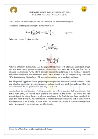 DEEPWATER SUBSEA FLOW MEASUREMENT USING
BLOCKAGE FACTOR & VIRTUAL METERING
University of Petroleum and Energy Studies, Dehradun 16
The exponent n is a quantity equal to 0.5 is considered for turbulent flow regime.
This means that the equation may be expressed for B as:
( ( )) ………equation 2
Where the constant C takes the value:
√
( ) ( )
Where d is the inner diameter and Lp is the length of the pipeline; both referring to quantities between
the two points where pressure-temperature measurements are taken. Qsc is the gas flow rate at
standard conditions and Pin/Pout refer to pressures measured at either node of the pipeline. T refers to
the average temperature between the two points, while Z refers to the gas compressibility factor and
“f” refers to fanning friction factor. All units in this equation are in standard conditions.
For this project, Upper and Lower gauge temperature-pressure (in case of vertical well) and Choke
and Manifold temperature-pressure (in case of inclined pipes) were used. Gas and water flow rate
were taken from the wet gas flow meter reading of each well.
A note about the inner diameter of tubing used; since the wells in questions had inner diameter that
varied with depth, the widest inner diameter was chosen in the model. This means that the
constrictions in the tubing diameter result in a contribution to the final blockage factor calculated for
each data point. However, this contribution is constant for every data point, and as such trend in
Blockage factor is not affected. In other words, the increase in B-Factor is constant for every data
point –a systematic error, which does not affect trends.
 