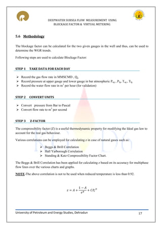 DEEPWATER SUBSEA FLOW MEASUREMENT USING
BLOCKAGE FACTOR & VIRTUAL METERING
University of Petroleum and Energy Studies, Dehradun 17
5.6 Methodology
The blockage factor can be calculated for the two given gauges in the well and thus, can be used to
determine the WGR trends.
Following steps are used to calculate Blockage Factor:
STEP 1 TAKE DATA FOR EACH DAY
 Record the gas flow rate in MMSCMD , Qg
 Record pressure at upper gauge and lower gauge in bar atmospheric Pug , Plg, Tug , Tlg
 Record the water flow rate in m3
per hour (for validation)
STEP 2 CONVERT UNITS
 Convert pressure from Bar to Pascal
 Convert flow rate to m3
per second
STEP 3 Z-FACTOR
The compressibility factor (Z) is a useful thermodynamic property for modifying the Ideal gas law to
account for the real gas behaviour.
Various correlations can be employed for calculating z in case of natural gases such as:
 Beggs & Brill Correlation
 Hall Yarborough Correlation
 Standing & Katz Compressibility Factor Chart.
The Beggs & Brill Correlation has been applied for calculating z based on its accuracy for multiphase
flow lines over the various charts and graphs.
NOTE-The above correlation is not to be used when reduced temperature is less than 0.92.
 