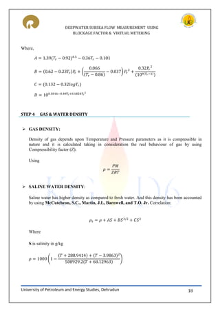 DEEPWATER SUBSEA FLOW MEASUREMENT USING
BLOCKAGE FACTOR & VIRTUAL METERING
University of Petroleum and Energy Studies, Dehradun 18
Where,
( )
STEP 4 GAS & WATER DENSITY
 GAS DENSITY:
Density of gas depends upon Temperature and Pressure parameters as it is compressible in
nature and it is calculated taking in consideration the real behaviour of gas by using
Compressibility factor (Z).
Using
 SALINE WATER DENSITY:
Saline water has higher density as compared to fresh water. And this density has been accounted
by using McCutcheon, S.C., Martin, J.L, Barnwell, and T.O. Jr. Correlation:
Where
S is salinity in g/kg
( )
 