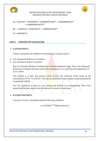 DEEPWATER SUBSEA FLOW MEASUREMENT USING
BLOCKAGE FACTOR & VIRTUAL METERING
University of Petroleum and Energy Studies, Dehradun 19
STEP 5 VISCOSITY OF GAS & WATER
 GASVISCOSITY:
Various correlations are available for calculating gas viscosity such as:
 Carr, Kobayashi & Burrows Correlation
 Lee, Gonzalez & Eakins Correlation
The Lee, Gonzalez &Eakins Correlation has a limited temperature range. Thus, Carr, Kobayashi
& Burrows Correlation has been used for the calculations as it is valid between temperatures of
32 F to 400 F.
This method is a three step process which involves the correction factor based on the
concentration of CO2, N2 and H2S. The steps are performed using computer programming based
on graphical methods.
The Carr correlation is based on curve fittings and difficult to be programmed. Thus, excel
spread sheet has been used for the calculation of viscosity of natural gas.
 WATER VISCOSITY:
Viscosity of water is calculated using the following correlation:
μ (dynes/cm/sec)
 