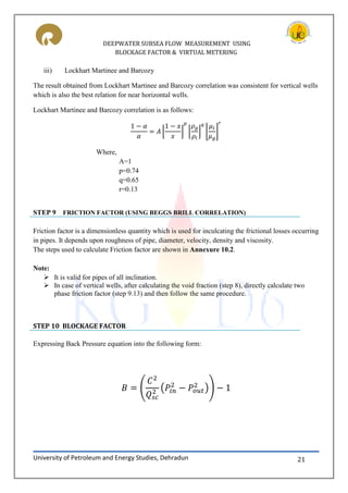 DEEPWATER SUBSEA FLOW MEASUREMENT USING
BLOCKAGE FACTOR & VIRTUAL METERING
University of Petroleum and Energy Studies, Dehradun 21
iii) Lockhart Martinee and Barcozy
The result obtained from Lockhart Martinee and Barcozy correlation was consistent for vertical wells
which is also the best relation for near horizontal wells.
Lockhart Martinee and Barcozy correlation is as follows:
⌊ ⌋ ⌊ ⌋ ⌊ ⌋
Where,
A=1
p=0.74
q=0.65
r=0.13
STEP 9 FRICTION FACTOR (USING BEGGS BRILL CORRELATION)
Friction factor is a dimensionless quantity which is used for inculcating the frictional losses occurring
in pipes. It depends upon roughness of pipe, diameter, velocity, density and viscosity.
The steps used to calculate Friction factor are shown in Annexure 10.2.
Note:
 It is valid for pipes of all inclination.
 In case of vertical wells, after calculating the void fraction (step 8), directly calculate two
phase friction factor (step 9.13) and then follow the same procedure.
STEP 10 BLOCKAGE FACTOR
Expressing Back Pressure equation into the following form:
( ( ))
 