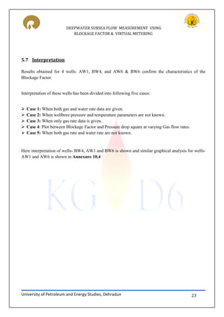 DEEPWATER SUBSEA FLOW MEASUREMENT USING
BLOCKAGE FACTOR & VIRTUAL METERING
University of Petroleum and Energy Studies, Dehradun 23
5.7 Interpretation
Results obtained for 4 wells: AW1, BW4, and AW6 & BW6 confirm the characteristics of the
Blockage Factor.
Interpretation of these wells has been divided into following five cases:
 Case 1: When both gas and water rate data are given.
 Case 2: When wellbore pressure and temperature parameters are not known.
 Case 3: When only gas rate data is given.
 Case 4: Plot between Blockage Factor and Pressure drop square at varying Gas flow rates.
 Case 5: When both gas rate and water rate are not known.
Here interpretation of wells- BW4, AW1 and BW6 is shown and similar graphical analysis for wells-
AW1 and AW6 is shown in Annexure 10.4
 