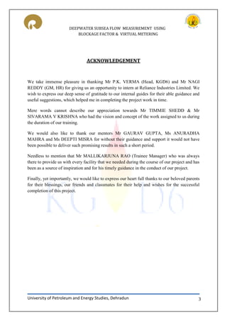 DEEPWATER SUBSEA FLOW MEASUREMENT USING
BLOCKAGE FACTOR & VIRTUAL METERING
University of Petroleum and Energy Studies, Dehradun 3
ACKNOWLEDGEMENT
We take immense pleasure in thanking Mr P.K. VERMA (Head, KGD6) and Mr NAGI
REDDY (GM, HR) for giving us an opportunity to intern at Reliance Industries Limited. We
wish to express our deep sense of gratitude to our internal guides for their able guidance and
useful suggestions, which helped me in completing the project work in time.
Mere words cannot describe our appreciation towards Mr TIMMIE SHEDD & Mr
SIVARAMA V KRISHNA who had the vision and concept of the work assigned to us during
the duration of our training.
We would also like to thank our mentors Mr GAURAV GUPTA, Ms ANURADHA
MAHRA and Ms DEEPTI MISRA for without their guidance and support it would not have
been possible to deliver such promising results in such a short period.
Needless to mention that Mr MALLIKARJUNA RAO (Trainee Manager) who was always
there to provide us with every facility that we needed during the course of our project and has
been as a source of inspiration and for his timely guidance in the conduct of our project.
Finally, yet importantly, we would like to express our heart full thanks to our beloved parents
for their blessings, our friends and classmates for their help and wishes for the successful
completion of this project.
 