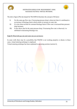 DEEPWATER SUBSEA FLOW MEASUREMENT USING
BLOCKAGE FACTOR & VIRTUAL METERING
University of Petroleum and Energy Studies, Dehradun 31
The above figure (Plot developed for Well BW4) illustrates the concept of B-factor:
I) For the same gas flow rate, if increasing pressure drop is observed, then it is attributed to
an increase in blockage factor which results in increase in water rate.
II) It is also observed that for constant blockage factor if flow rate is increased then pressure
drop increases.
III) It also shows that for the same pressure drop, if increasing flow rate is observed, it is
attributed to decreasing blockage size.
Case 5: When both gas rate and water rate are not known
In some wells there may be a possibility that WGFM is not working properly or absent, in those
cases, virtual metering technique is employed.
Virtual metering technique has been explained in upcoming sections (section 6).
 