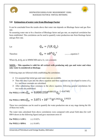 DEEPWATER SUBSEA FLOW MEASUREMENT USING
BLOCKAGE FACTOR & VIRTUAL METERING
University of Petroleum and Energy Studies, Dehradun 32
5.8 Estimation of water rate from Blockage Factor
It can be concluded from the results above that water rate depends on Blockage factor and gas flow
rate.
So assuming water rate to be a function of Blockage factor and gas rate, an empirical correlation has
been established. This correlation can be used to quantify water production rate from blockage factor
and gas flow rate.
Let
Therefore ……equation 3
Where Qw & Qg are in MMSCMD and a, b, c are constants
NOTE: - This equation is valid for all vertical wells producing only gas and water and when
only water is considered as blockage.
Following steps are followed while establishing the correlation:
 It is assumed that initial gas and water rates are available.
 Then this data is put into the above equation and three equations are developed in terms of a,
b, c and these constants are calculated.
 After substituting these constants in the above equation, following general correlations for
two wells are established:
For WELL # AW1:
For WELL # BW4:
These two correlations can be used to quantify the water production rate at any stage during the life
of these two wells.
The water rates calculated from above correlations were compared with actual field data (for well
BW4 shown in the following figure) and gave maximum error of:
For WELL # AW1: (±) 19.82%
For WELL # BW4: (±) 18.68%
 